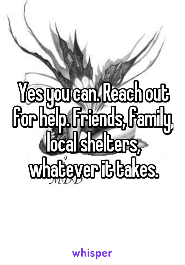 Yes you can. Reach out for help. Friends, family, local shelters, whatever it takes.