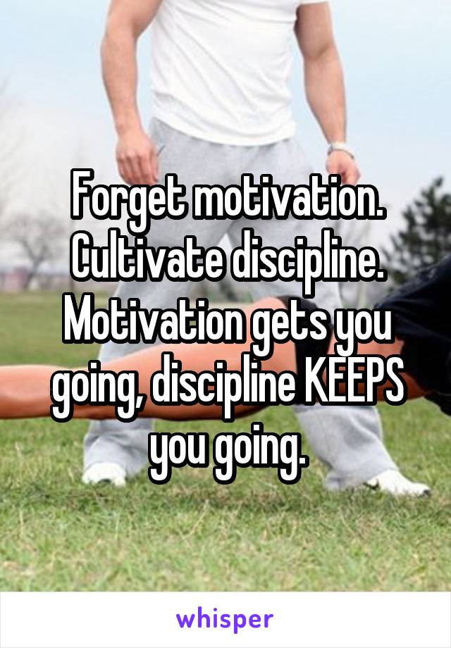 Forget motivation. Cultivate discipline. Motivation gets you going, discipline KEEPS you going.