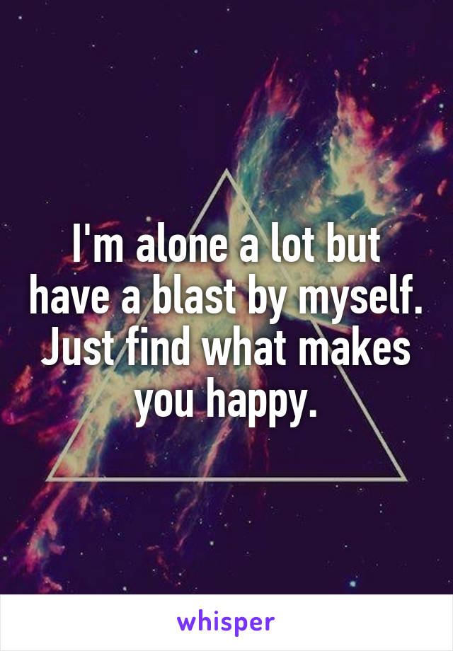 I'm alone a lot but have a blast by myself. Just find what makes you happy.