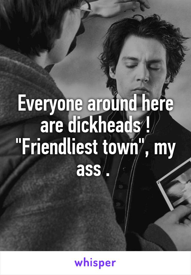 Everyone around here are dickheads ! "Friendliest town", my ass . 