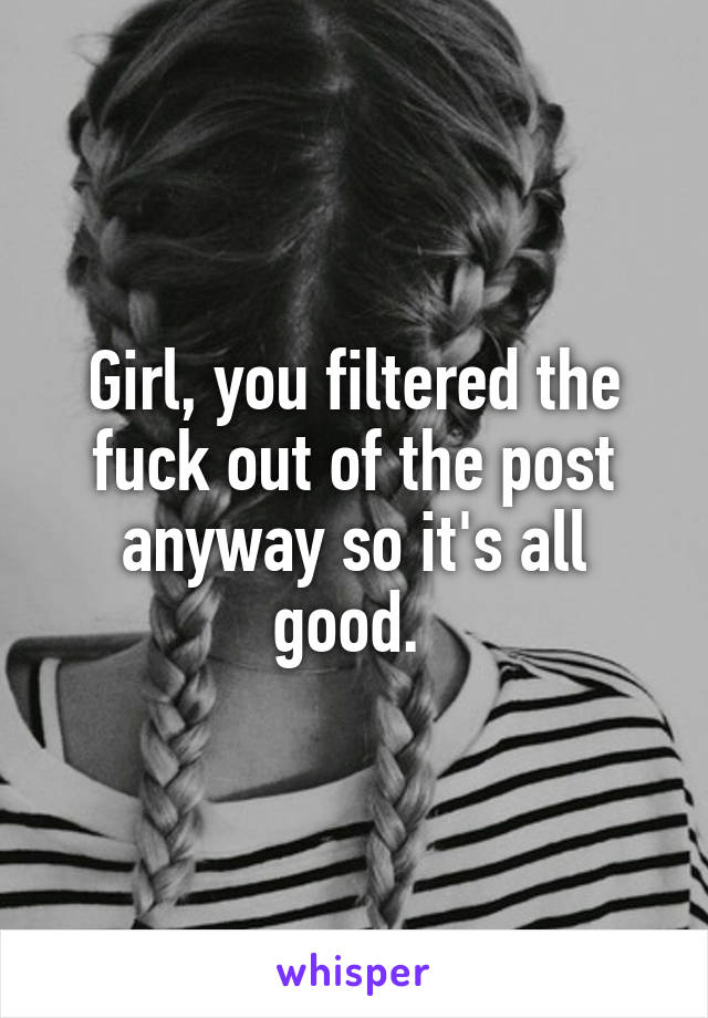 Girl, you filtered the fuck out of the post anyway so it's all good. 
