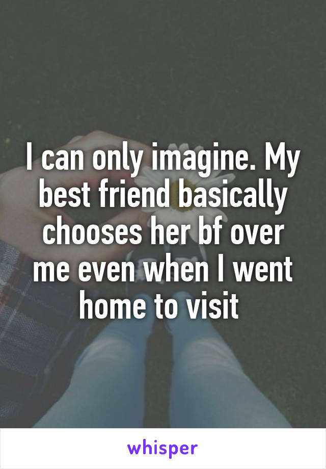 I can only imagine. My best friend basically chooses her bf over me even when I went home to visit 