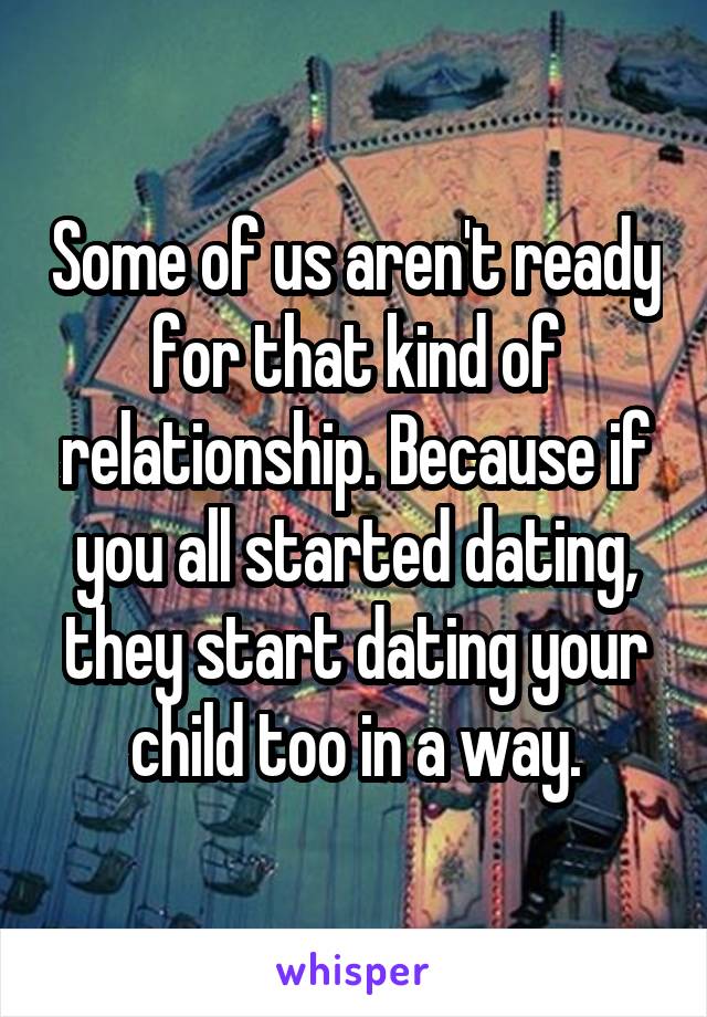 Some of us aren't ready for that kind of relationship. Because if you all started dating, they start dating your child too in a way.
