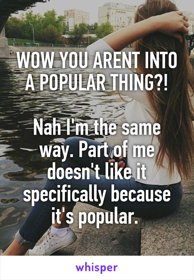 WOW YOU ARENT INTO A POPULAR THING?!

Nah I'm the same way. Part of me doesn't like it specifically because it's popular. 