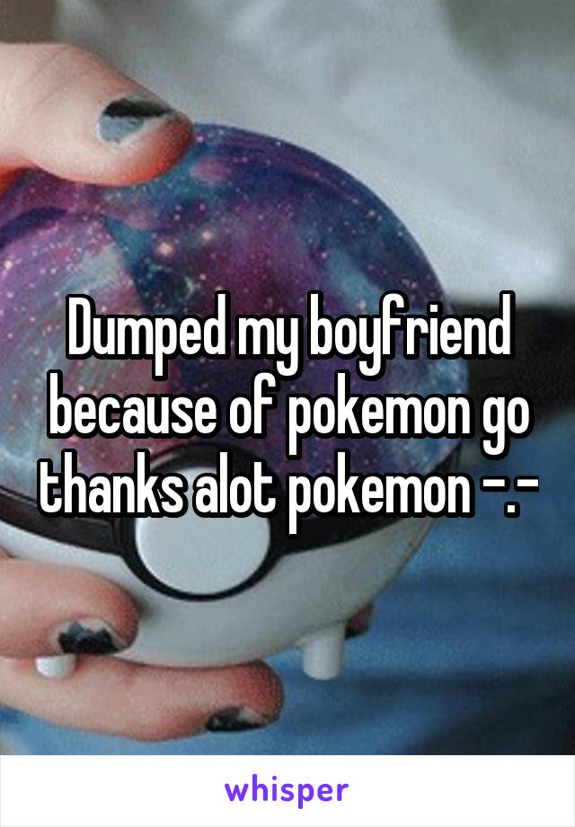 Dumped my boyfriend because of pokemon go thanks alot pokemon -.-