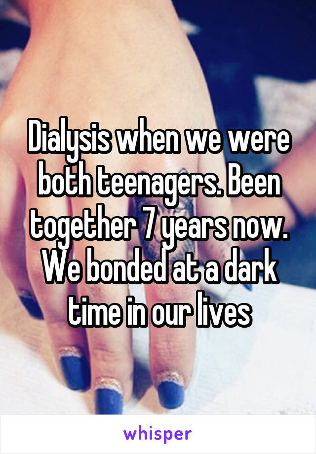 Dialysis when we were both teenagers. Been together 7 years now. We bonded at a dark time in our lives