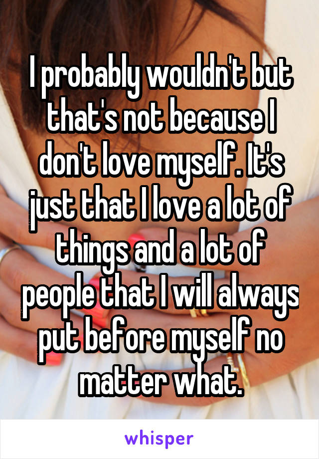 I probably wouldn't but that's not because I don't love myself. It's just that I love a lot of things and a lot of people that I will always put before myself no matter what.