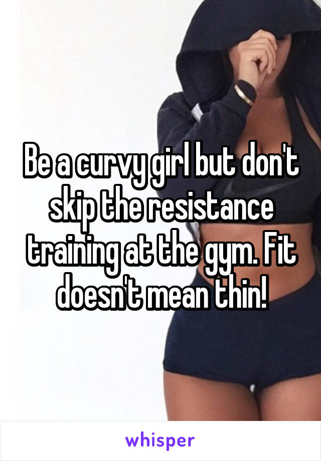 Be a curvy girl but don't skip the resistance training at the gym. Fit doesn't mean thin!