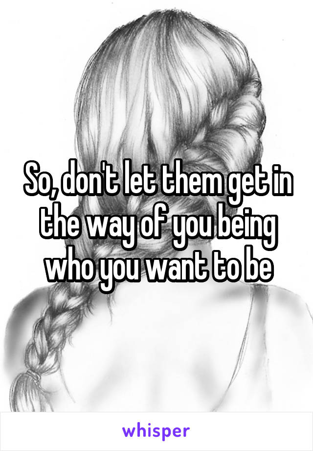 So, don't let them get in the way of you being who you want to be