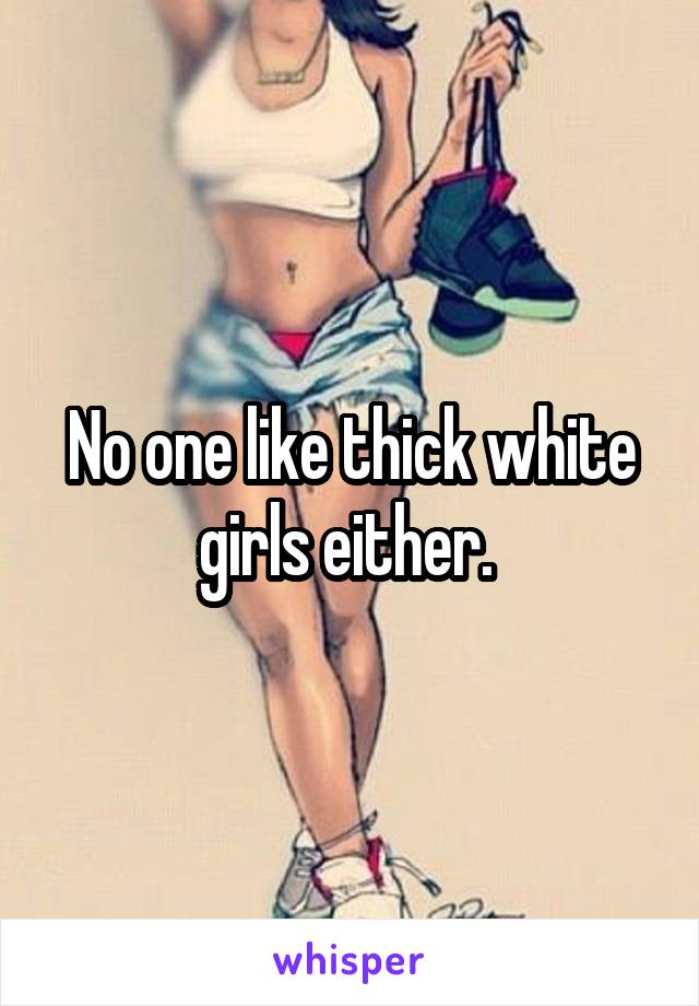 No one like thick white girls either. 