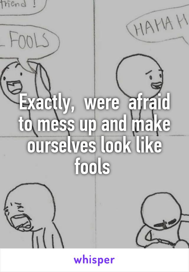 Exactly,  were  afraid to mess up and make ourselves look like fools 