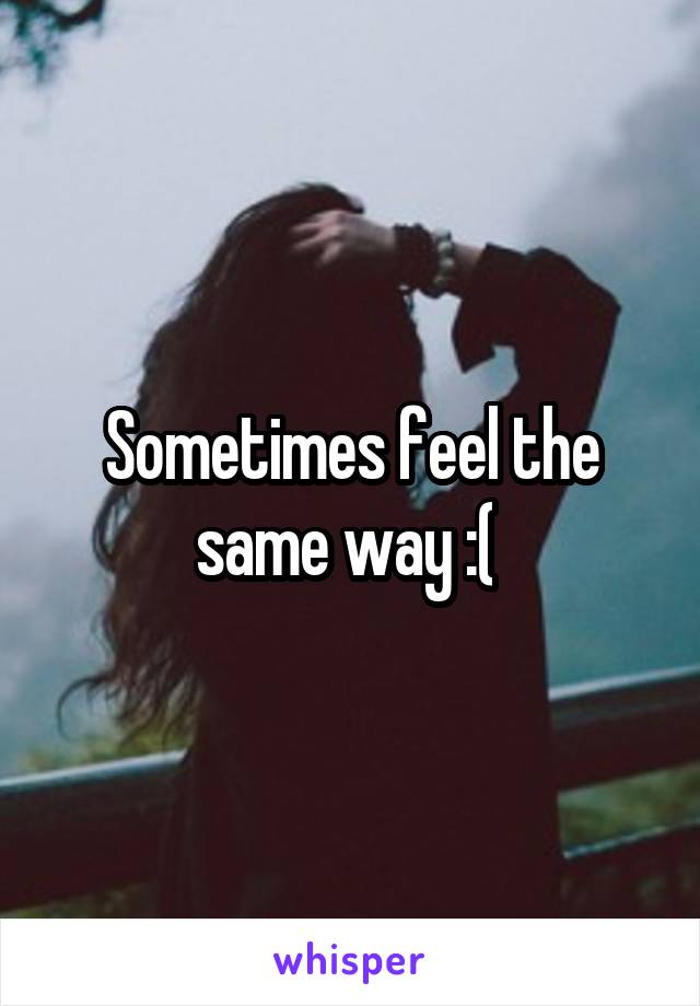 Sometimes feel the same way :( 