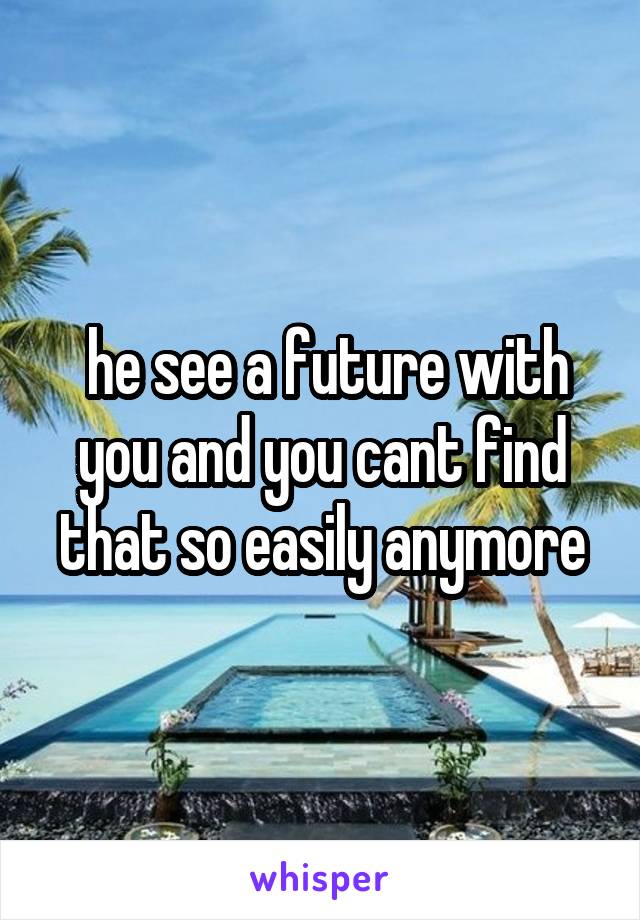 he see a future with you and you cant find that so easily anymore