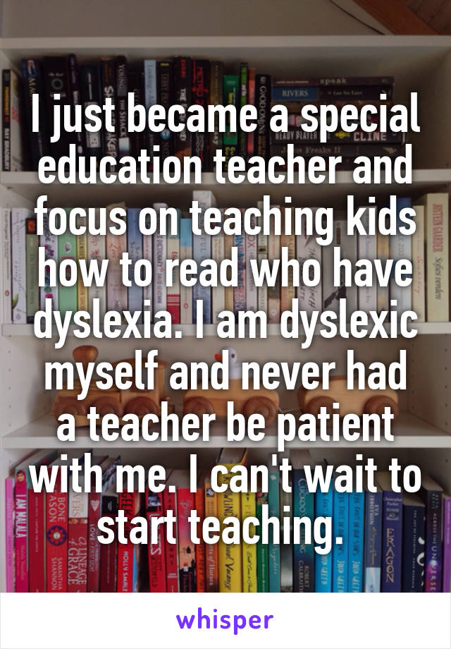 I just became a special education teacher and focus on teaching kids how to read who have dyslexia. I am dyslexic myself and never had a teacher be patient with me. I can't wait to start teaching. 