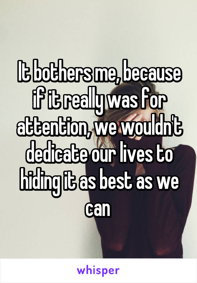 It bothers me, because if it really was for attention, we wouldn't dedicate our lives to hiding it as best as we can 