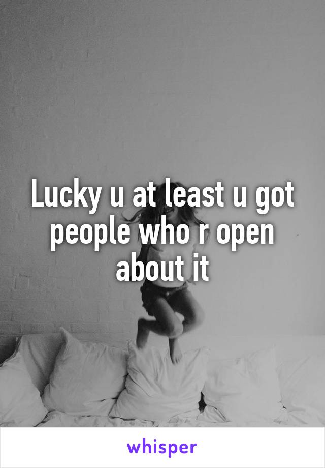 Lucky u at least u got people who r open about it