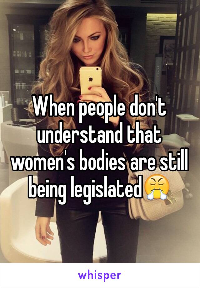 When people don't understand that women's bodies are still being legislated😤