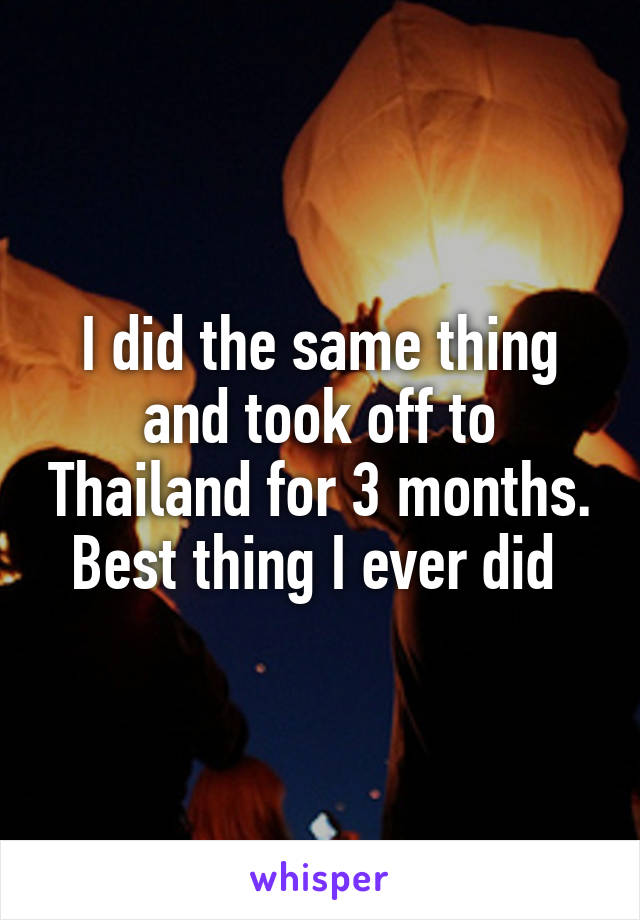 I did the same thing and took off to Thailand for 3 months. Best thing I ever did 
