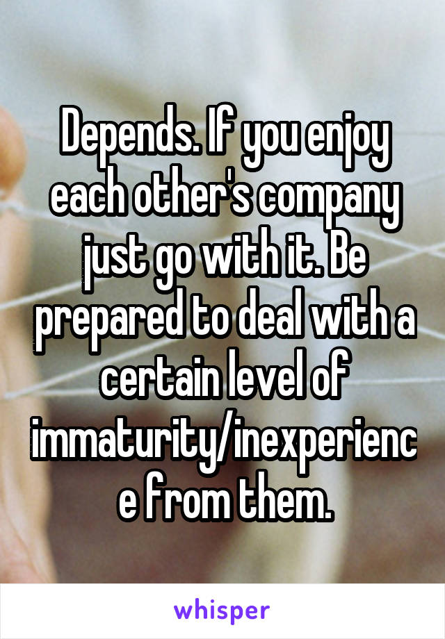 Depends. If you enjoy each other's company just go with it. Be prepared to deal with a certain level of immaturity/inexperience from them.
