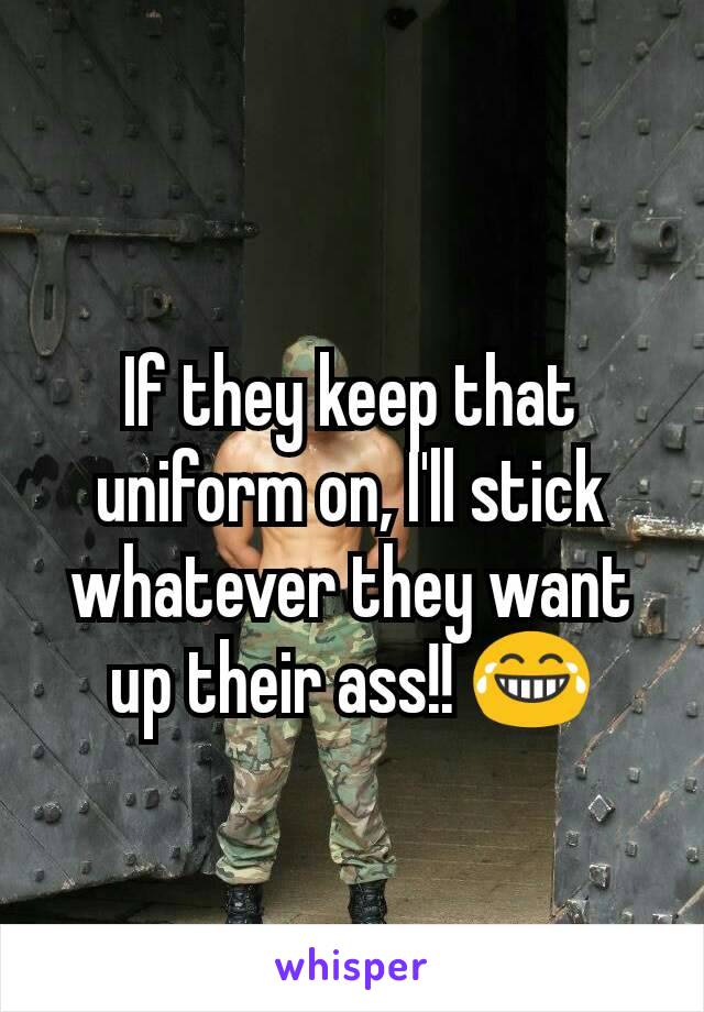 If they keep that uniform on, I'll stick whatever they want up their ass!! 😂
