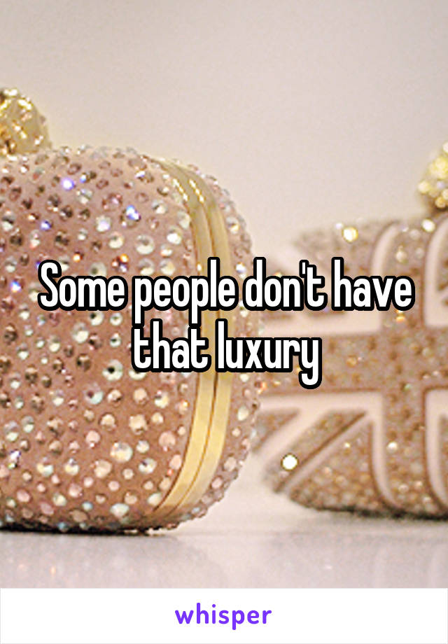 Some people don't have that luxury