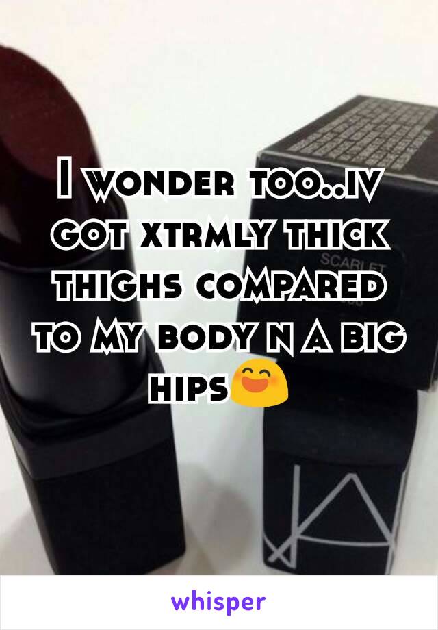 I wonder too..iv got xtrmly thick thighs compared to my body n a big hips😄