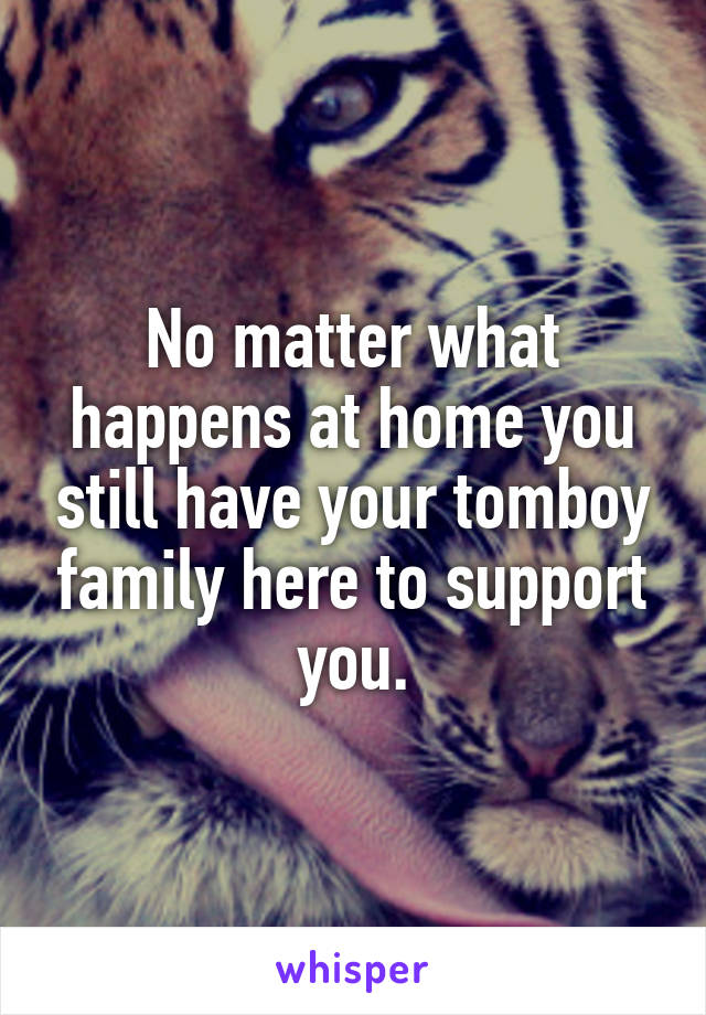 No matter what happens at home you still have your tomboy family here to support you.