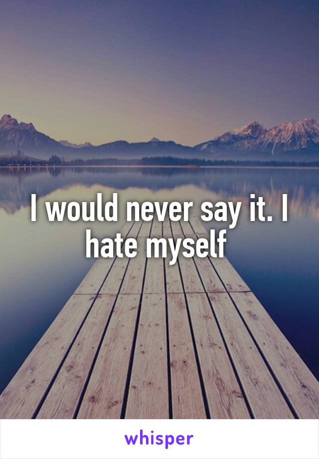 I would never say it. I hate myself 