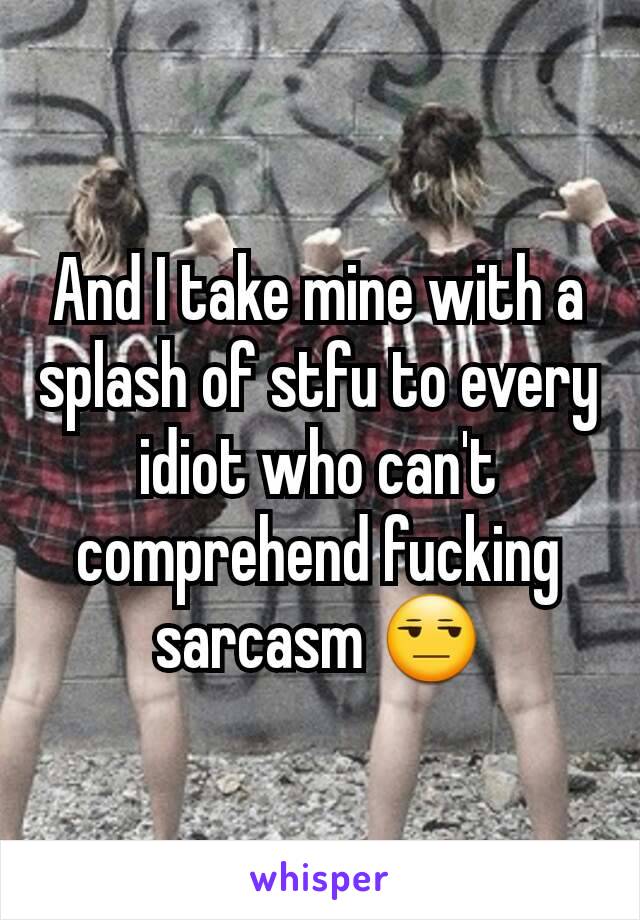 And I take mine with a splash of stfu to every idiot who can't comprehend fucking sarcasm 😒