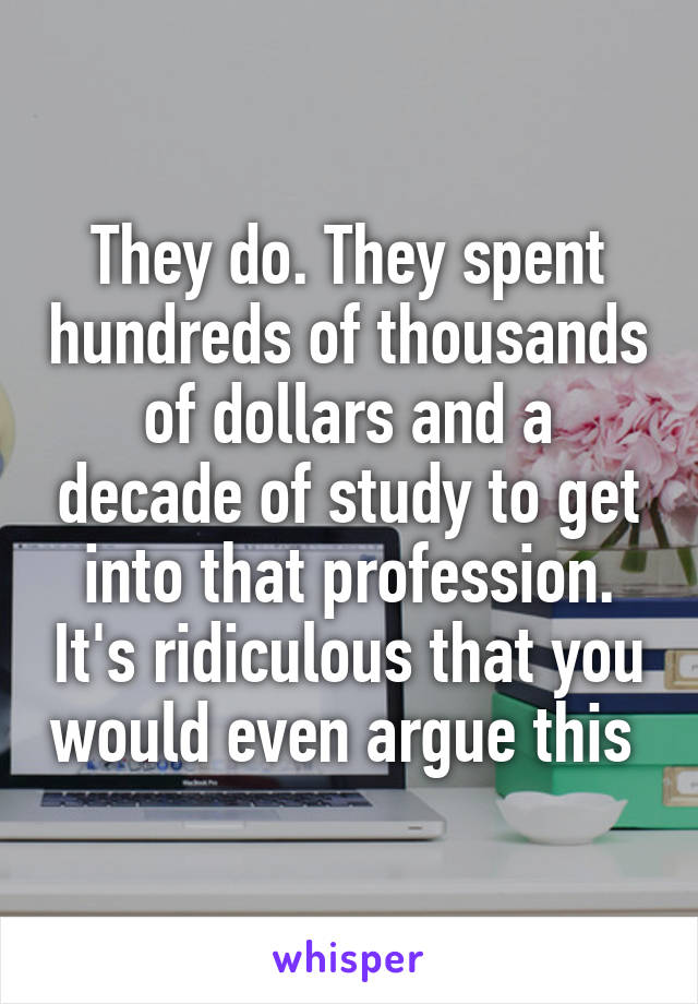 They do. They spent hundreds of thousands of dollars and a decade of study to get into that profession. It's ridiculous that you would even argue this 