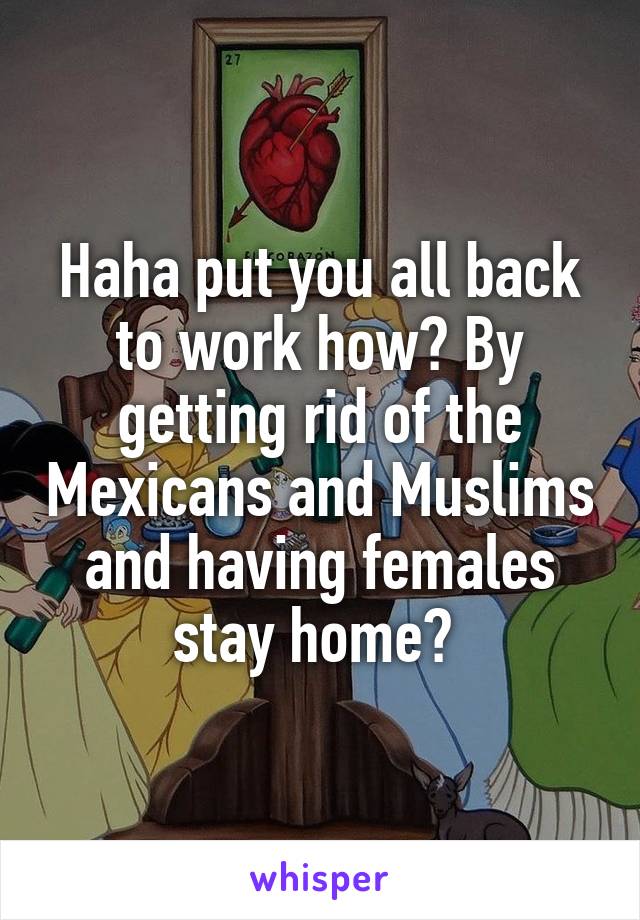 Haha put you all back to work how? By getting rid of the Mexicans and Muslims and having females stay home? 