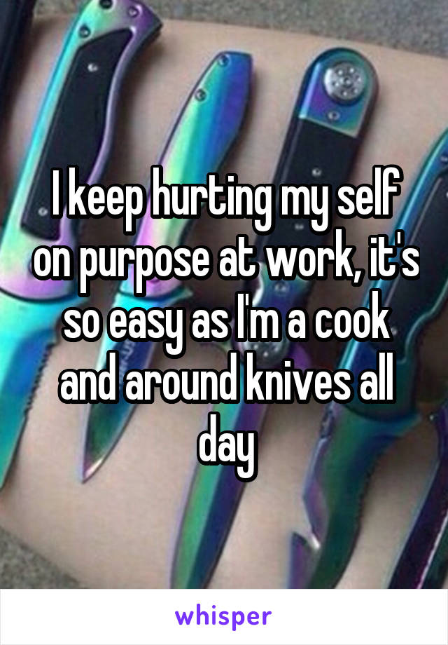 I keep hurting my self on purpose at work, it's so easy as I'm a cook and around knives all day