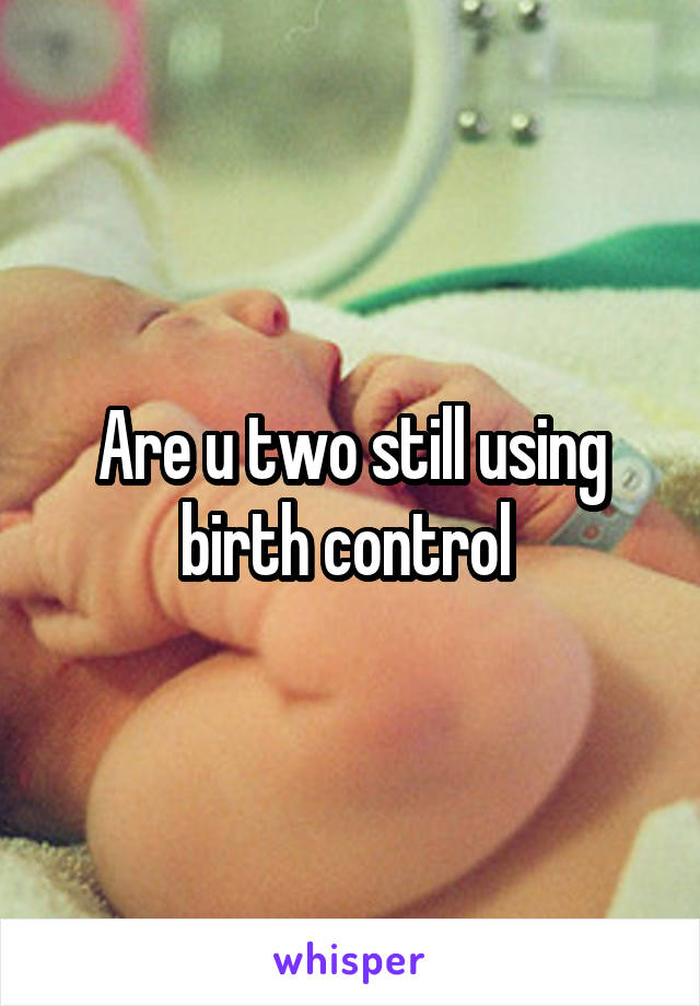 Are u two still using birth control 
