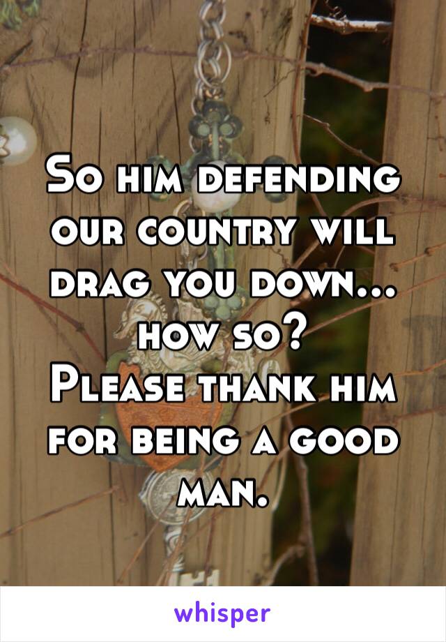So him defending our country will drag you down…how so?
Please thank him for being a good man.