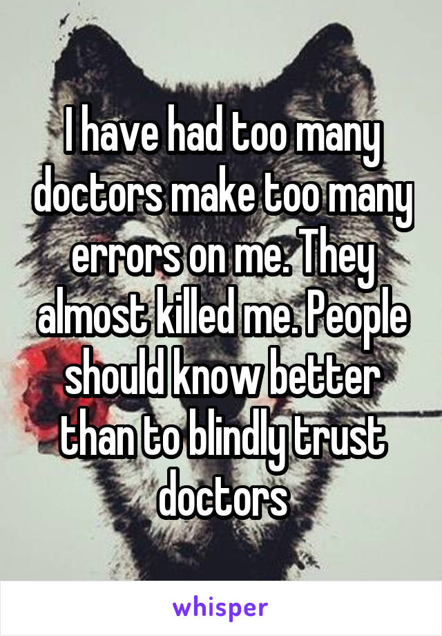 I have had too many doctors make too many errors on me. They almost killed me. People should know better than to blindly trust doctors