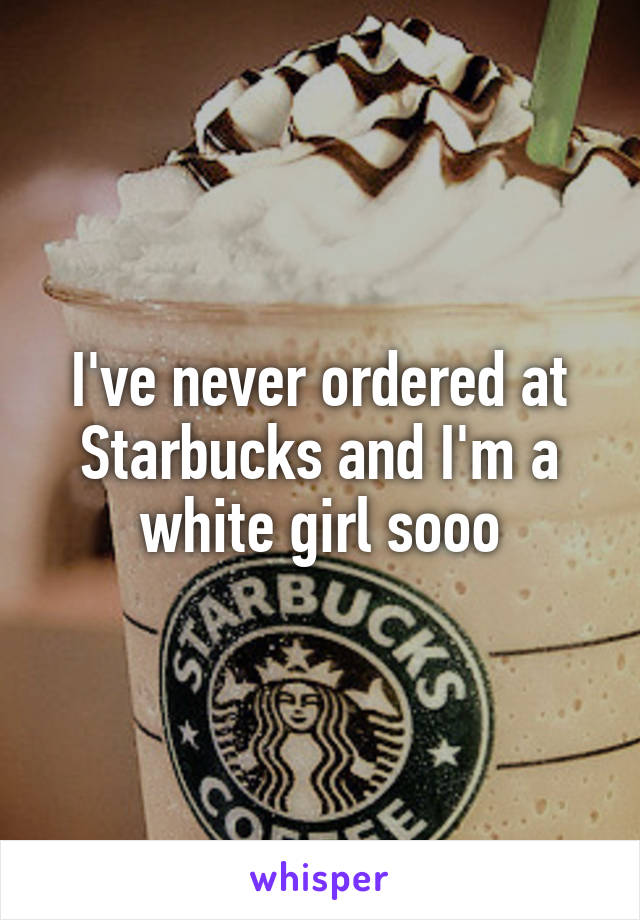 I've never ordered at Starbucks and I'm a white girl sooo