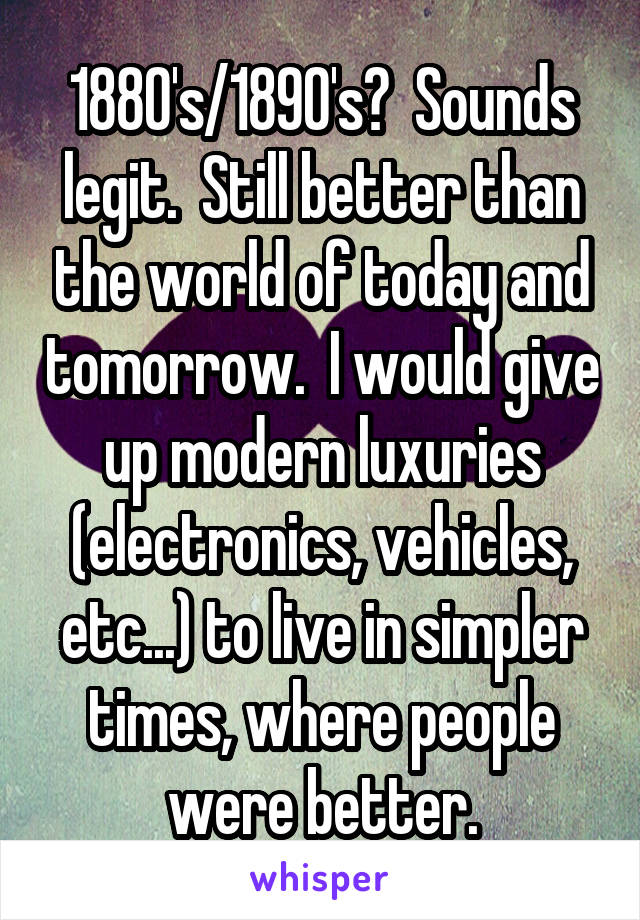 1880's/1890's?  Sounds legit.  Still better than the world of today and tomorrow.  I would give up modern luxuries (electronics, vehicles, etc...) to live in simpler times, where people were better.