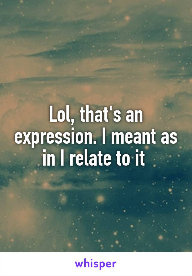 Lol, that's an expression. I meant as in I relate to it 