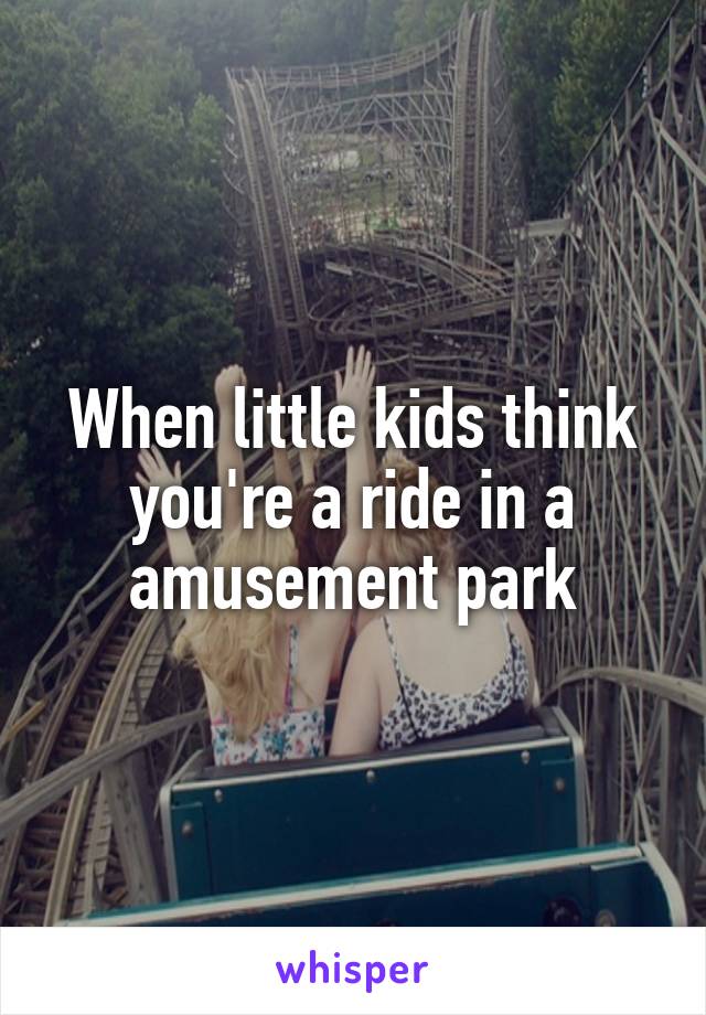 When little kids think you're a ride in a amusement park