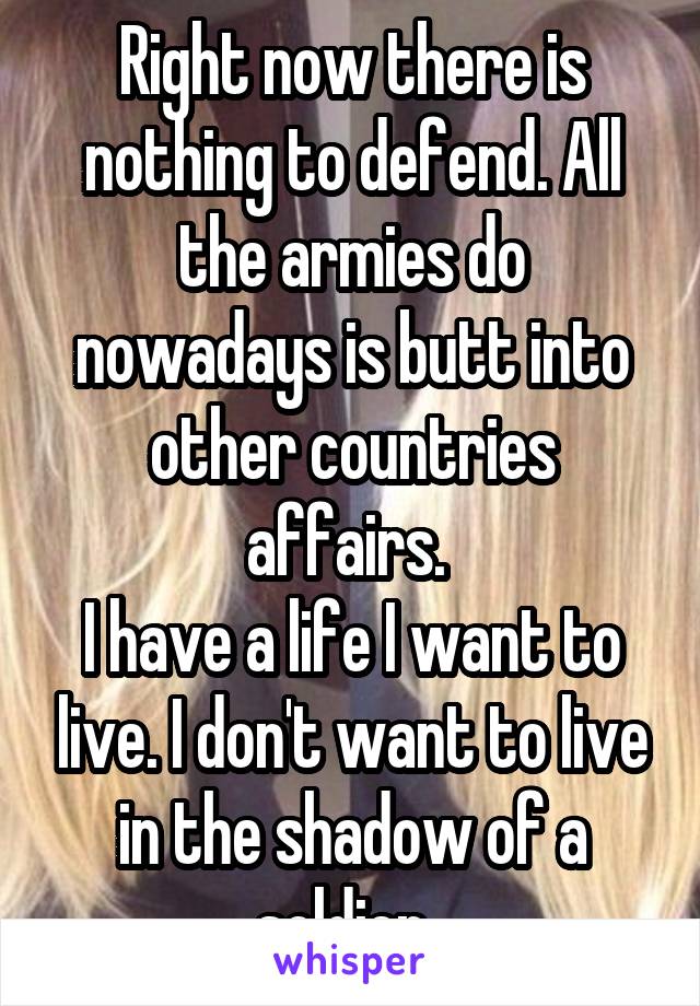 Right now there is nothing to defend. All the armies do nowadays is butt into other countries affairs. 
I have a life I want to live. I don't want to live in the shadow of a soldier. 