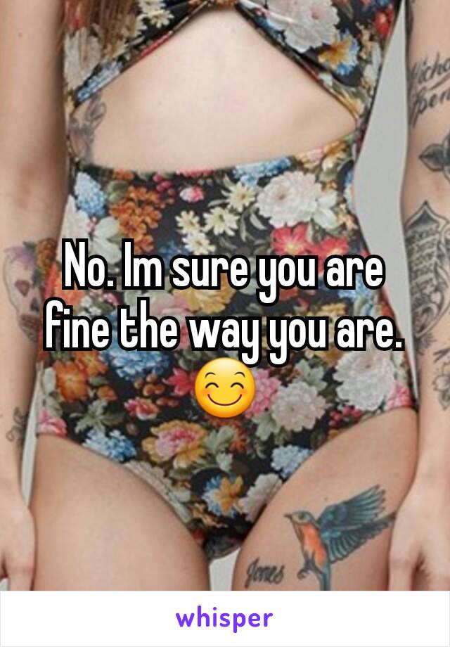 No. Im sure you are fine the way you are. 😊