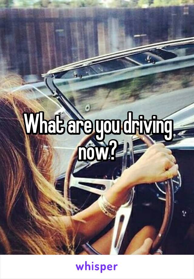 What are you driving now?