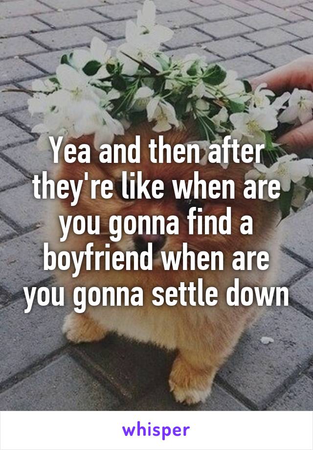 Yea and then after they're like when are you gonna find a boyfriend when are you gonna settle down