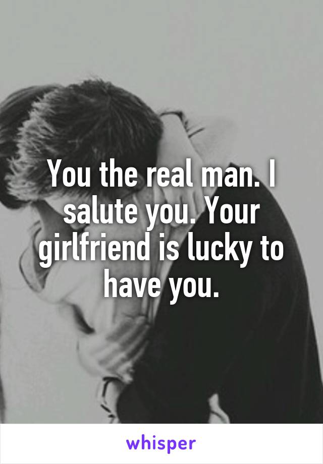 You the real man. I salute you. Your girlfriend is lucky to have you.