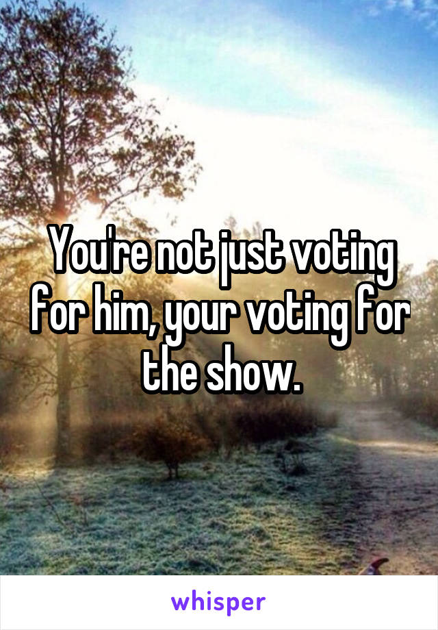 You're not just voting for him, your voting for the show.