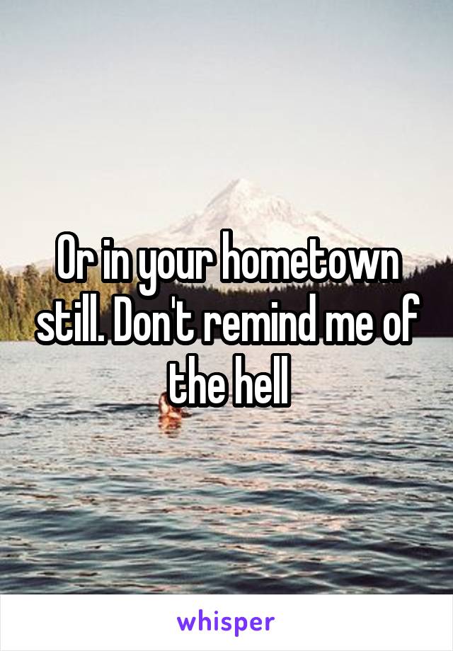 Or in your hometown still. Don't remind me of the hell