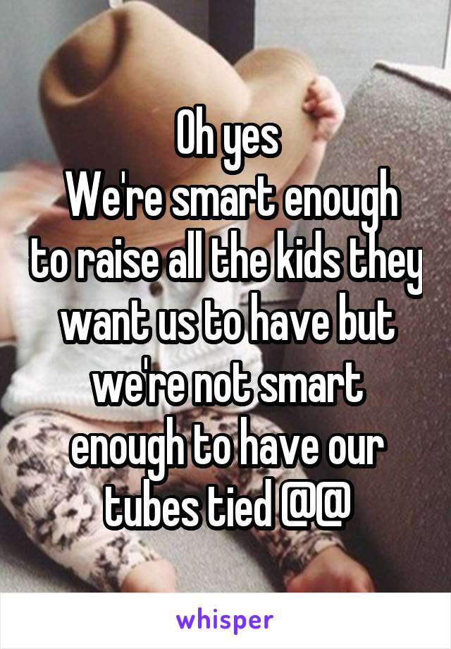 Oh yes
 We're smart enough to raise all the kids they want us to have but we're not smart enough to have our tubes tied @@