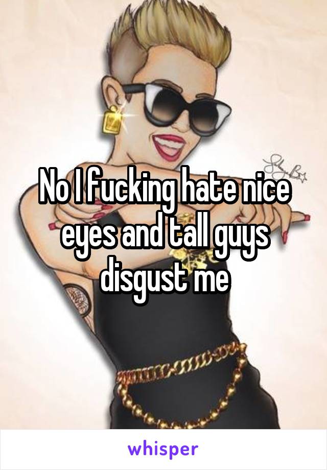 No I fucking hate nice eyes and tall guys disgust me