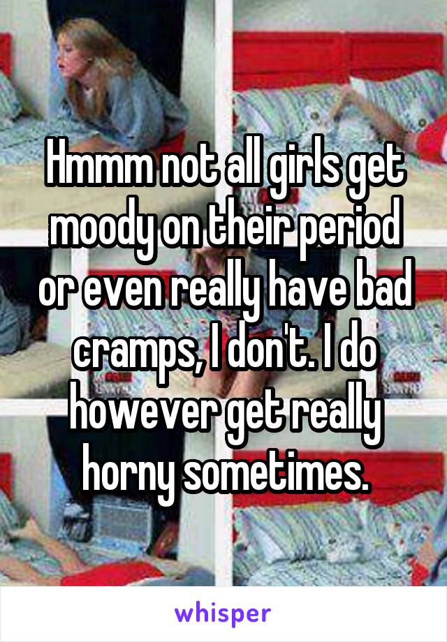Hmmm not all girls get moody on their period or even really have bad cramps, I don't. I do however get really horny sometimes.