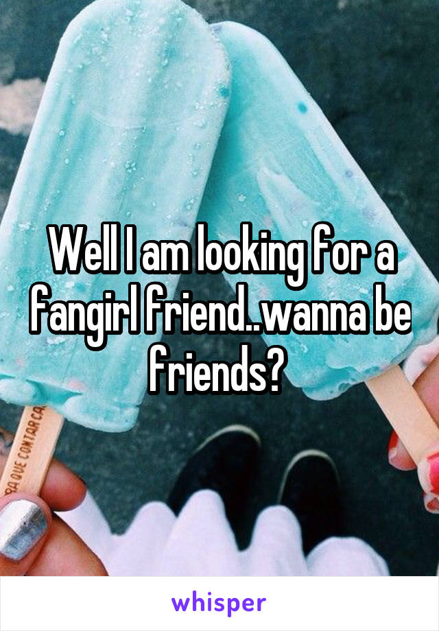 Well I am looking for a fangirl friend..wanna be friends? 